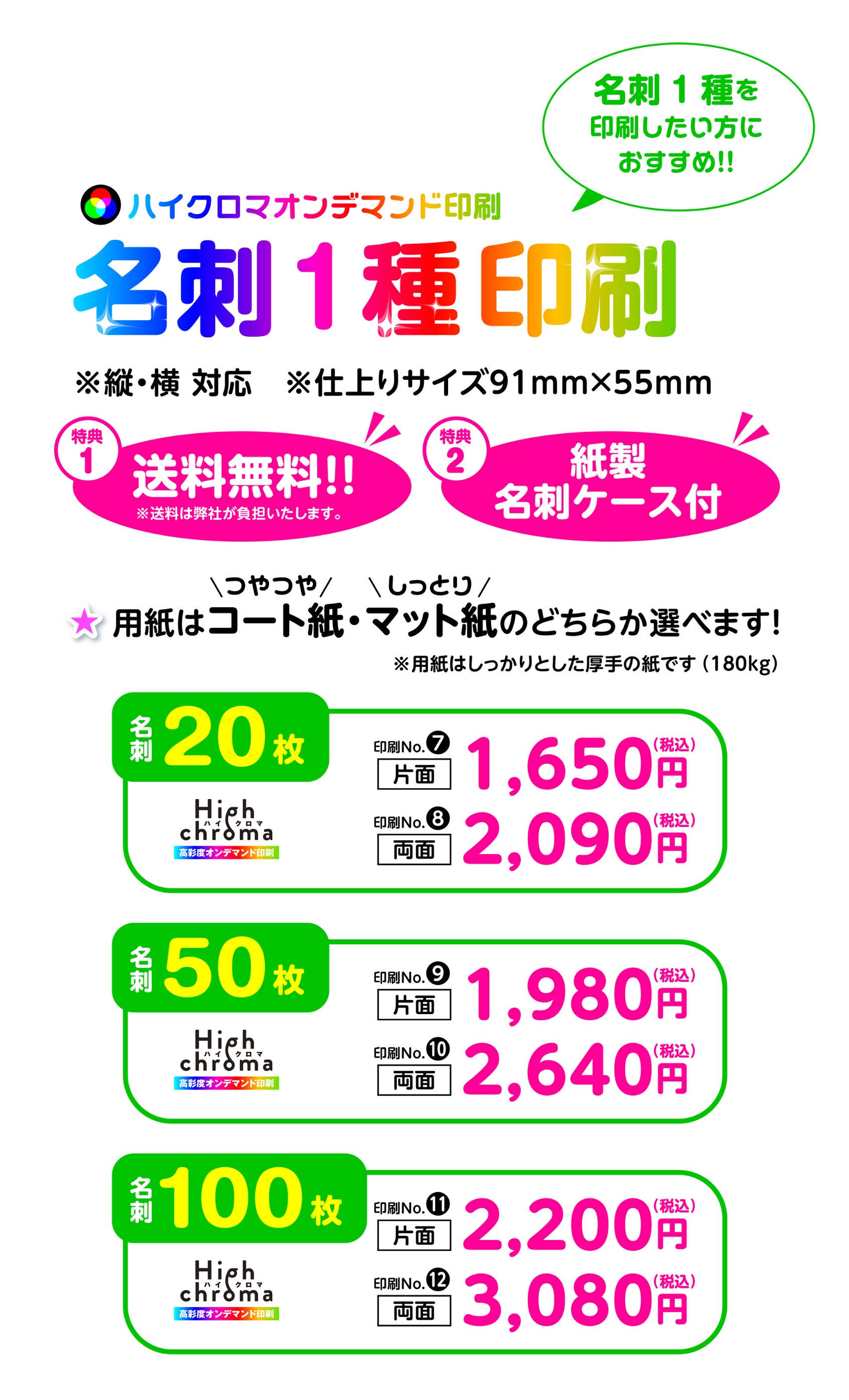 ハイクロマオンデマンド印刷名刺1種印刷　※縦・横対応　※仕上りサイズ91mm×55mm　特典1送料無料　特典2紙製名刺ケース付　コート紙・マット紙のどちらか選べます！※用紙はしっかりとした厚手の紙です（180kg）　名刺20枚･･･【印刷No7】片面1,650円（税込）/【印刷No8】両面2,090円（税込）　　名刺50枚【印刷No9】片面1,980円（税込）/【印刷No10】両面2,640円（税込）　　名刺100枚【印刷No11】片面2,200円（税込）/【印刷No12】両面3,080円（税込）